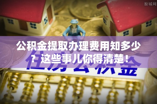 海城公积金提取办理费用知多少？这些事儿你得清楚！
