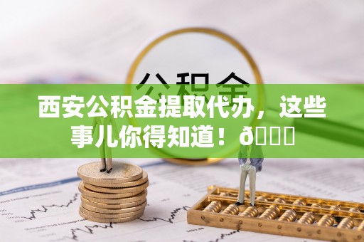 海城西安公积金提取代办，这些事儿你得知道！😎
