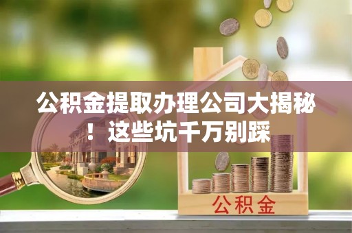 海城公积金提取办理公司大揭秘！这些坑千万别踩